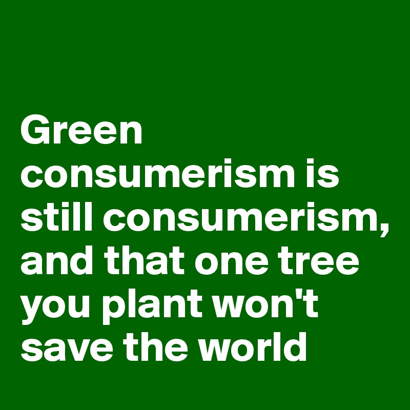 

Green consumerism is still consumerism, and that one tree you plant won't save the world 