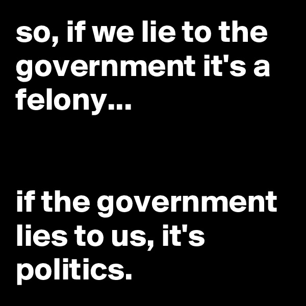 so, if we lie to the government it's a felony...


if the government lies to us, it's politics.