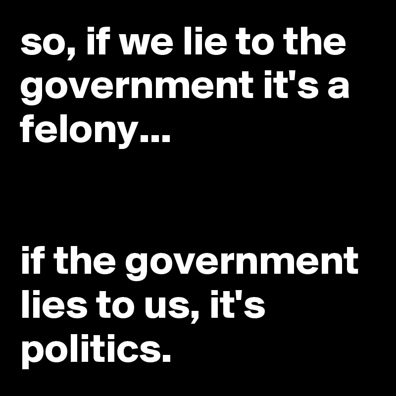 so, if we lie to the government it's a felony...


if the government lies to us, it's politics.