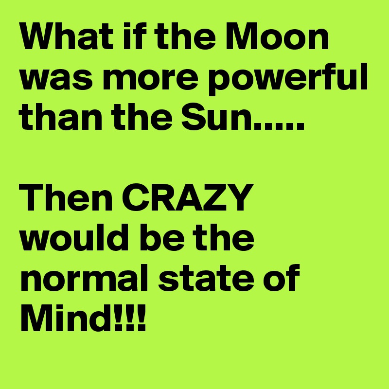 What if the Moon was more powerful than the Sun.....

Then CRAZY would be the normal state of Mind!!!