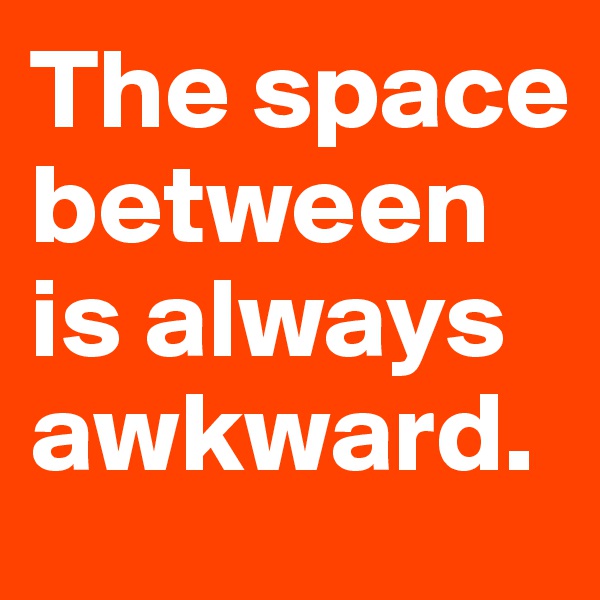 The space between is always awkward.