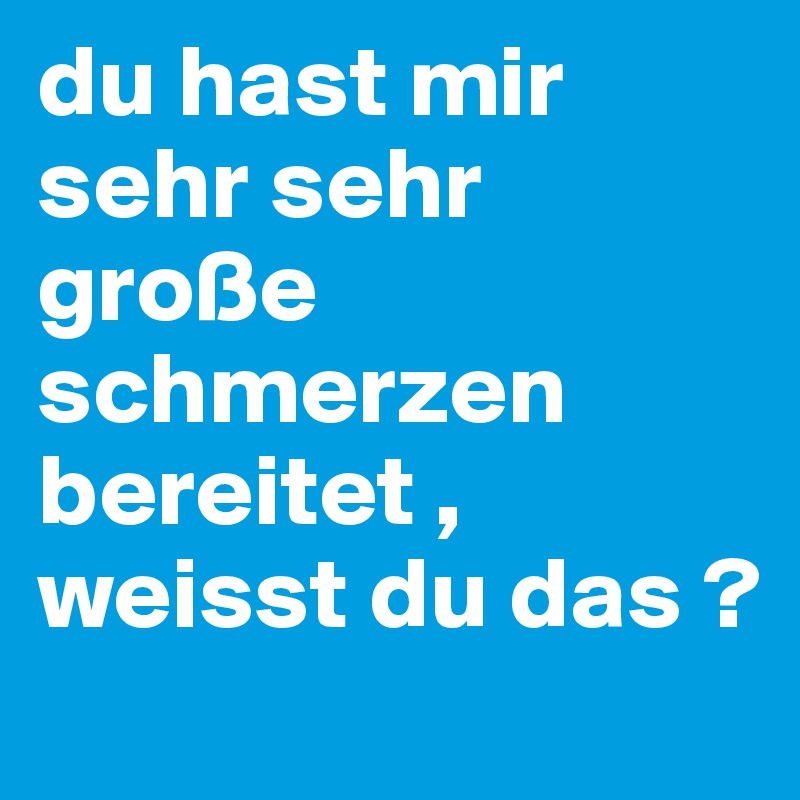 du hast mir sehr sehr große schmerzen bereitet , weisst du das ?