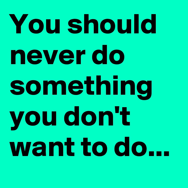 You should never do something you don't want to do...