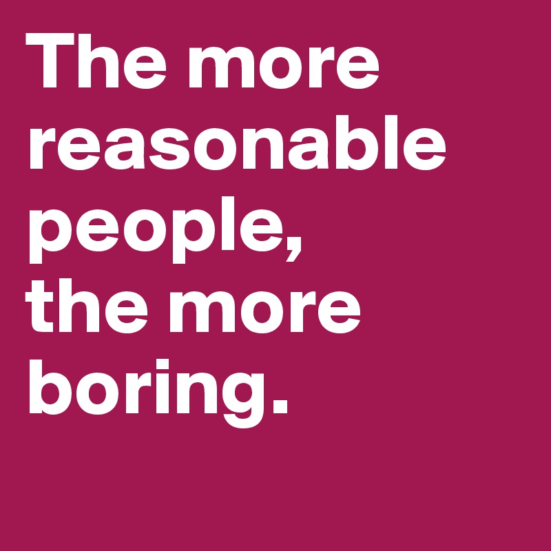 The more reasonable people, 
the more boring.
