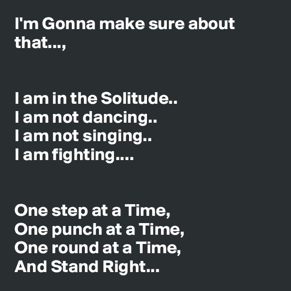 I'm Gonna make sure about that...,


I am in the Solitude..
I am not dancing..
I am not singing..
I am fighting....


One step at a Time,
One punch at a Time,
One round at a Time,
And Stand Right...