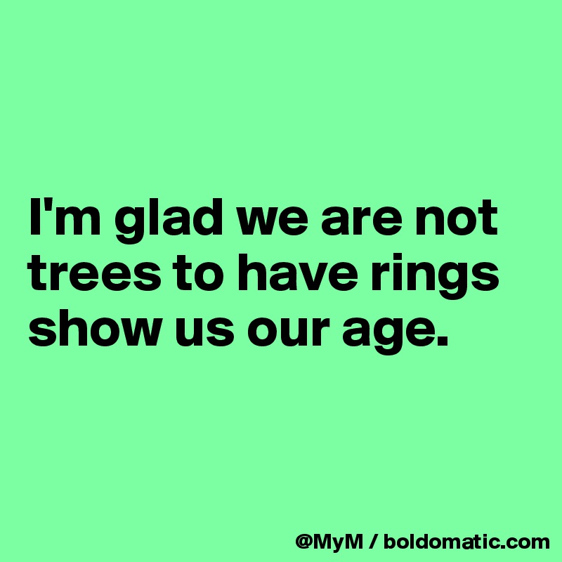 


I'm glad we are not trees to have rings show us our age.


