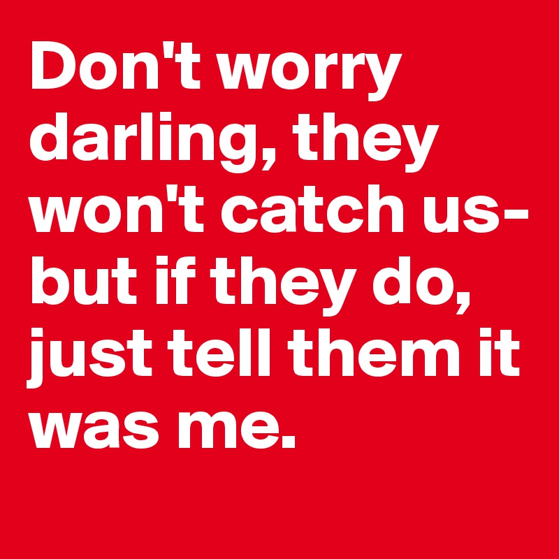 Don't worry darling, they won't catch us- but if they do, just tell them it was me.