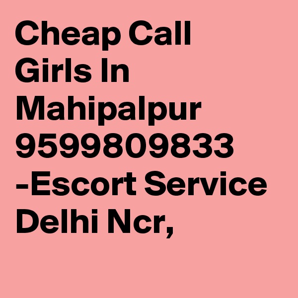 Cheap Call Girls In Mahipalpur 9599809833 -Escort Service Delhi Ncr,
