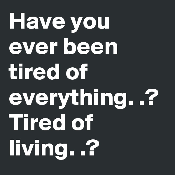 Have you ever been tired of everything. .? 
Tired of living. .?