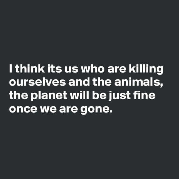 



I think its us who are killing ourselves and the animals, the planet will be just fine once we are gone.



