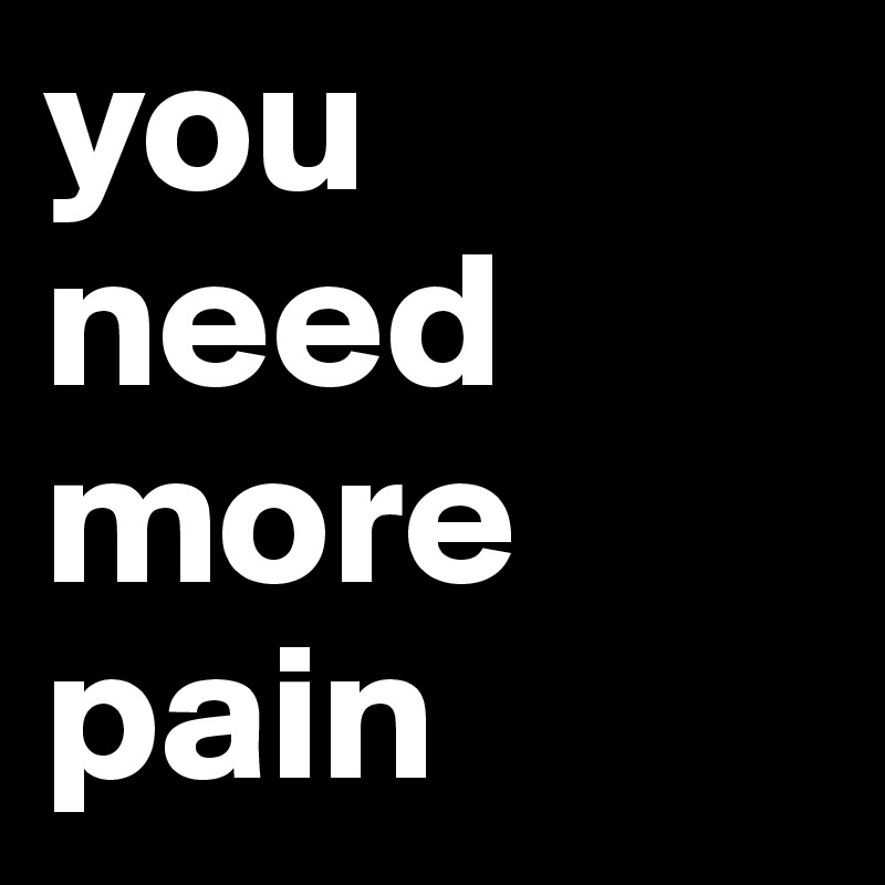 you need more pain