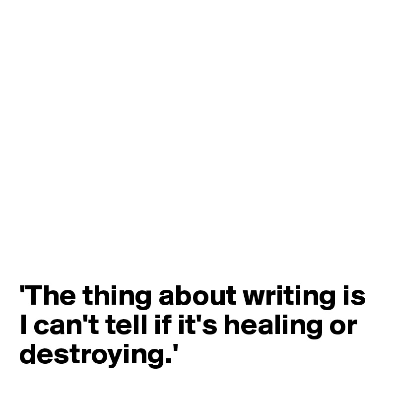 








'The thing about writing is I can't tell if it's healing or destroying.'