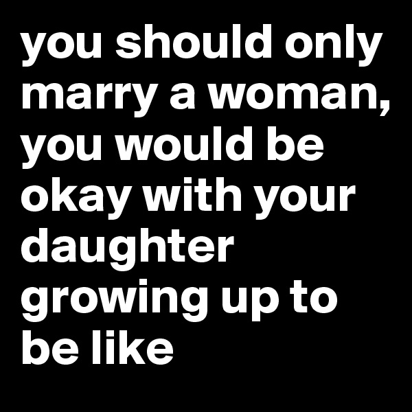 you should only marry a woman, you would be okay with your daughter growing up to be like