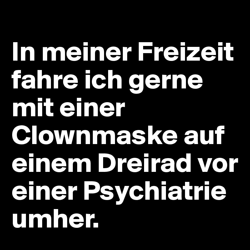 
In meiner Freizeit fahre ich gerne mit einer Clownmaske auf einem Dreirad vor einer Psychiatrie umher.