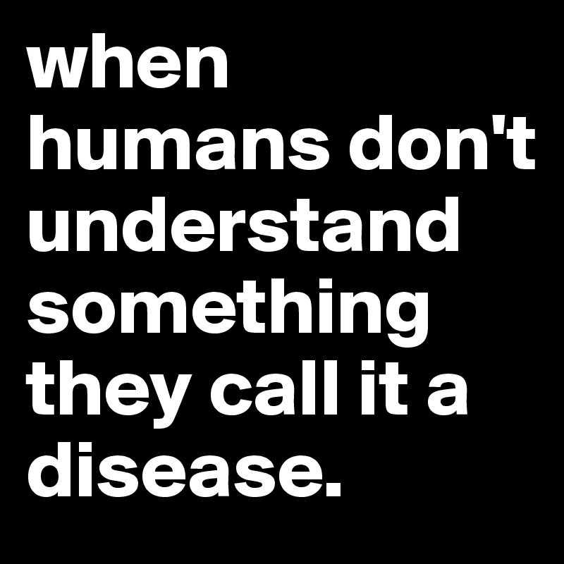 when humans don't understand something they call it a disease.