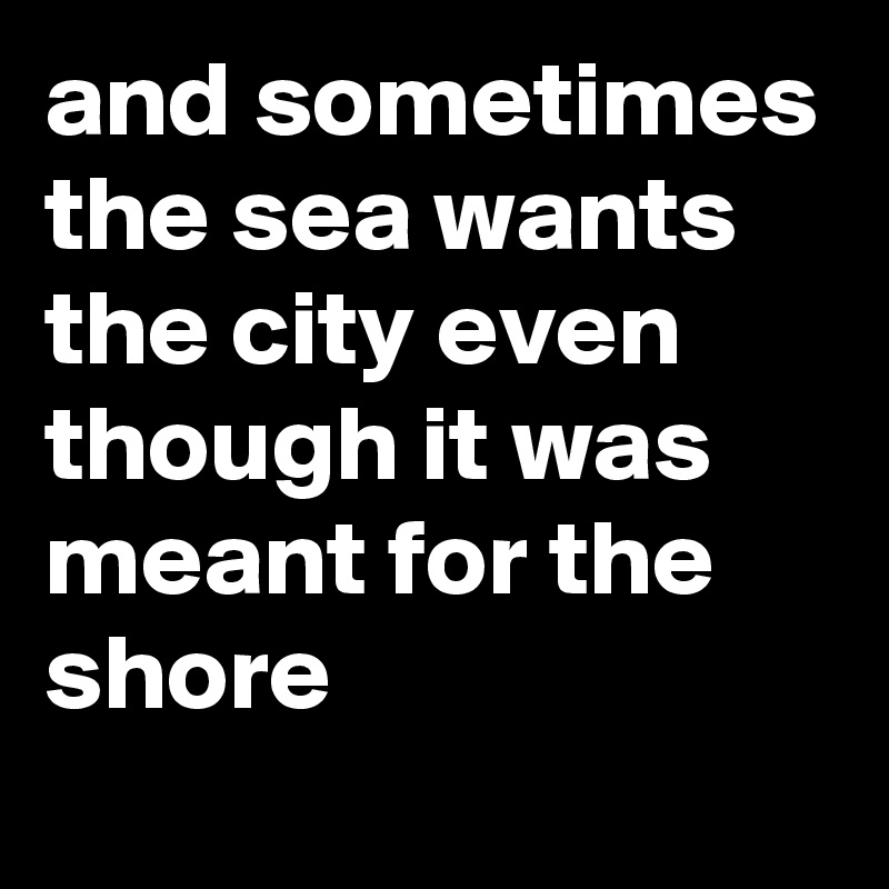 and sometimes the sea wants the city even though it was meant for the shore