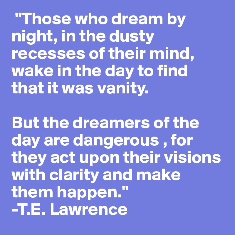  "Those who dream by night, in the dusty recesses of their mind, wake in the day to find that it was vanity. 

But the dreamers of the day are dangerous , for they act upon their visions with clarity and make them happen."
-T.E. Lawrence
