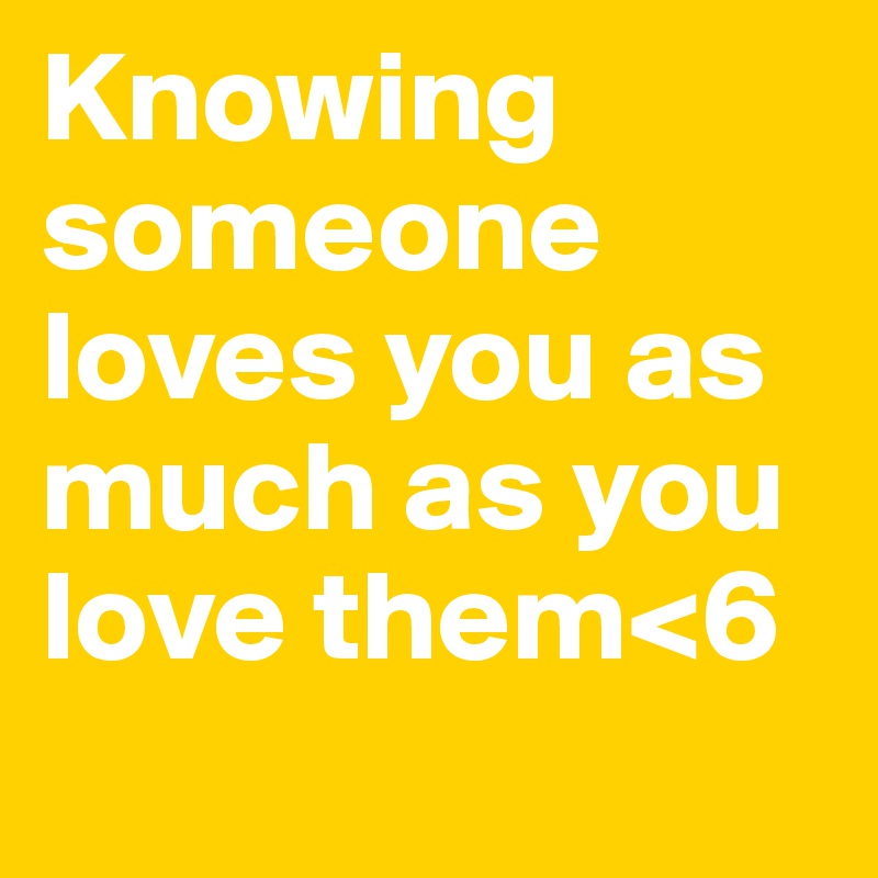 Knowing someone loves you as much as you love them<6
