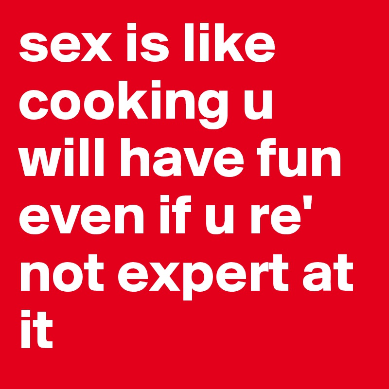 sex is like cooking u will have fun even if u re' not expert at it