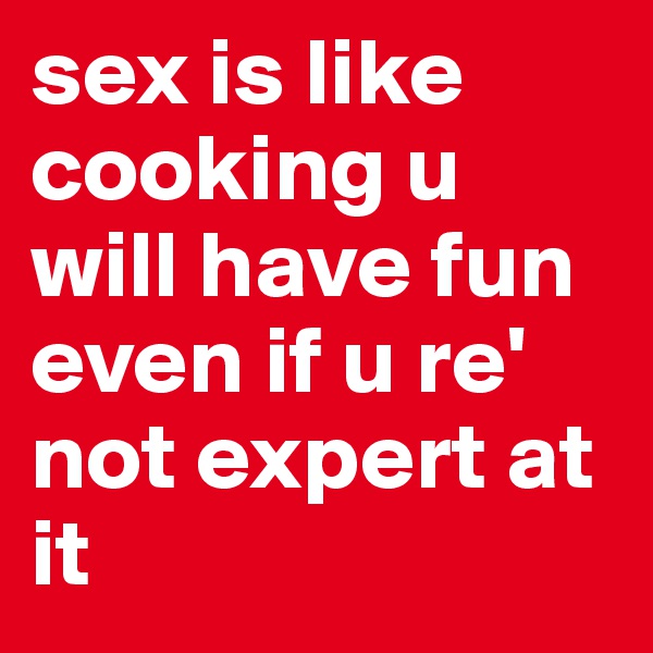sex is like cooking u will have fun even if u re' not expert at it