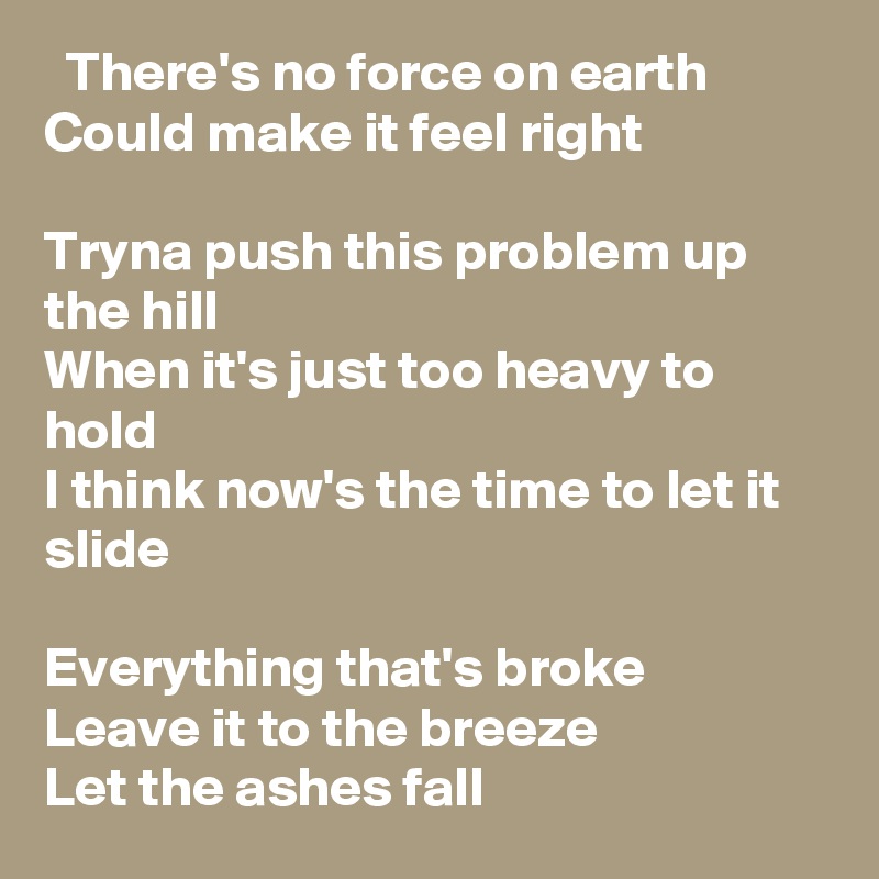   There's no force on earth
Could make it feel right

Tryna push this problem up the hill
When it's just too heavy to hold
I think now's the time to let it slide

Everything that's broke
Leave it to the breeze
Let the ashes fall