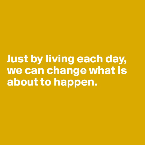 



Just by living each day, we can change what is about to happen.



