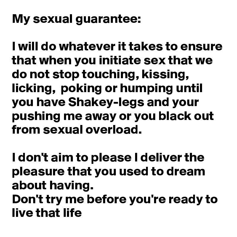 My sexual guarantee: 

I will do whatever it takes to ensure that when you initiate sex that we do not stop touching, kissing,  licking,  poking or humping until you have Shakey-legs and your pushing me away or you black out from sexual overload. 

I don't aim to please I deliver the pleasure that you used to dream about having. 
Don't try me before you're ready to live that life
