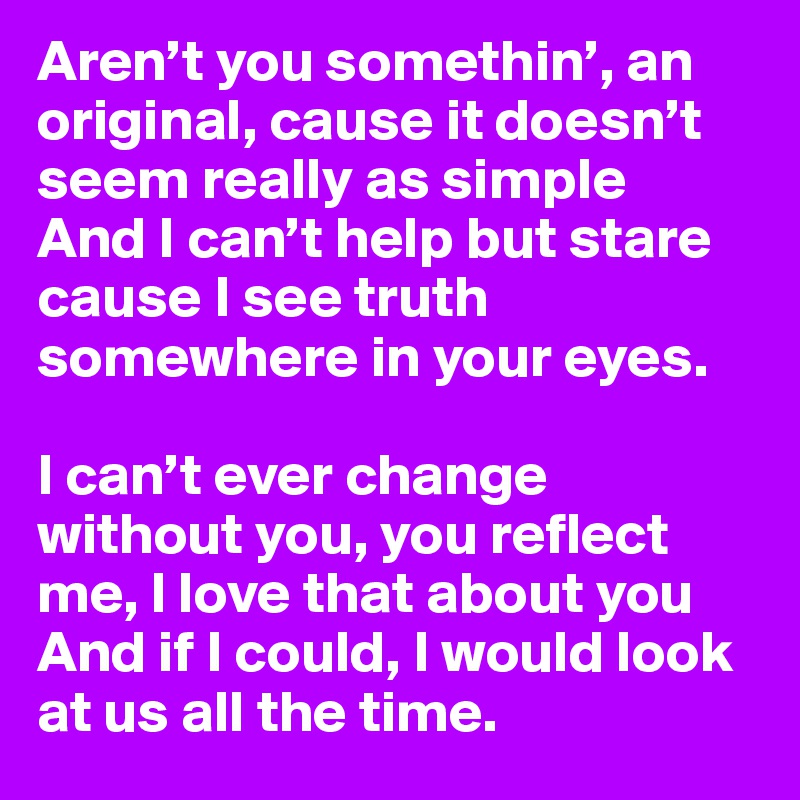 Aren’t you somethin’, an original, cause it doesn’t seem really as simple
And I can’t help but stare cause I see truth somewhere in your eyes.

I can’t ever change without you, you reflect me, I love that about you
And if I could, I would look at us all the time. 