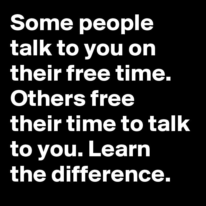 Some people talk to you on their free time.  Others free their time to talk to you. Learn the difference.