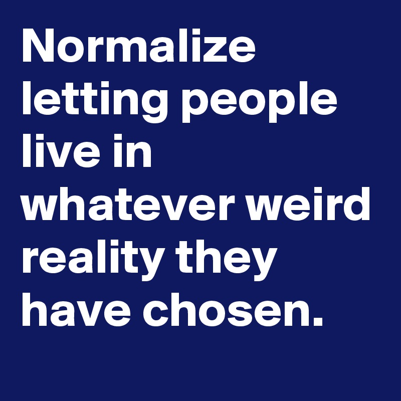 Normalize letting people live in whatever weird reality they have chosen.