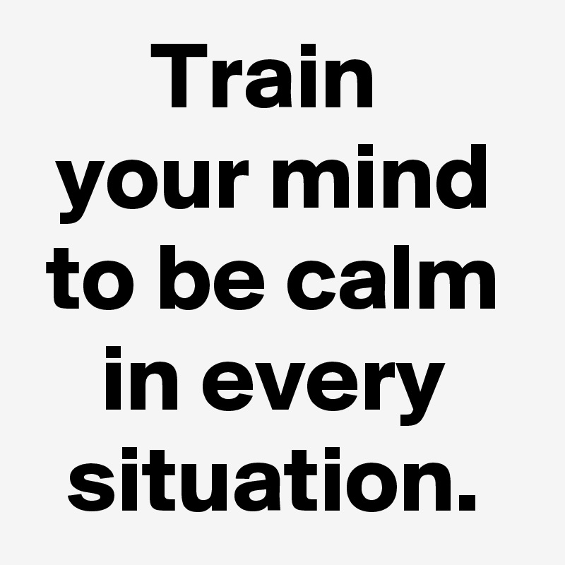 Train 
your mind to be calm in every situation.