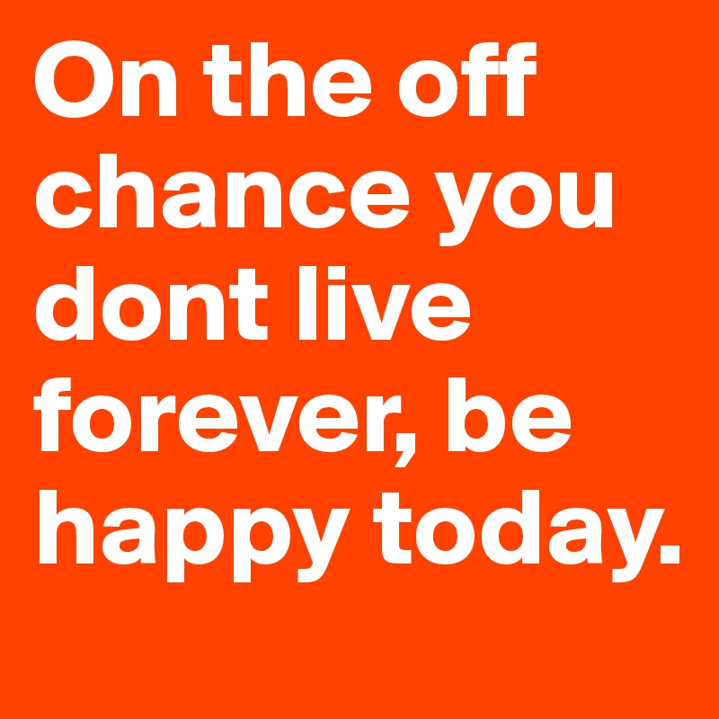 On the off chance you dont live forever, be happy today.