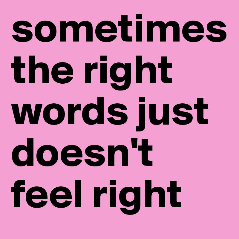 sometimes 
the right words just doesn't feel right