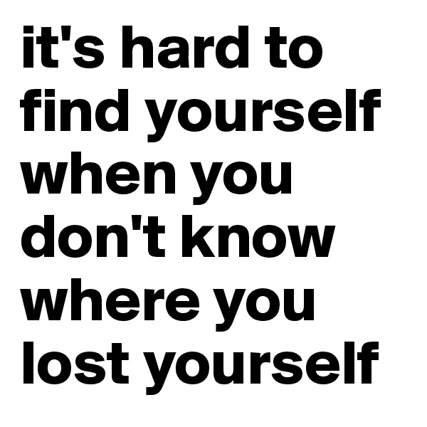 it's hard to find yourself when you don't know where you lost yourself