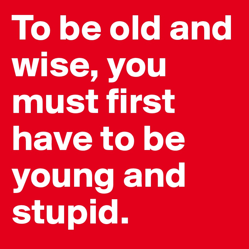 To be old and wise, you
must first have to be young and stupid.