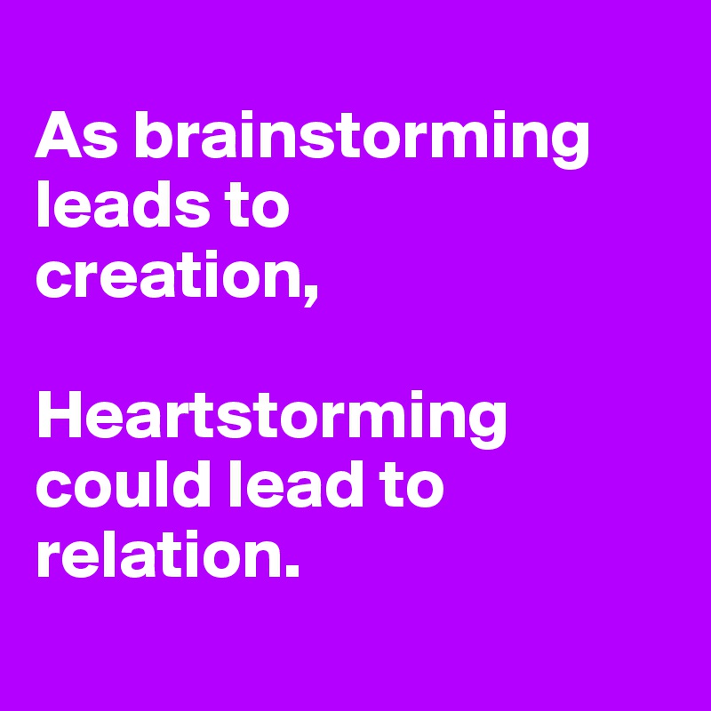 
As brainstorming leads to
creation,

Heartstorming
could lead to
relation.
