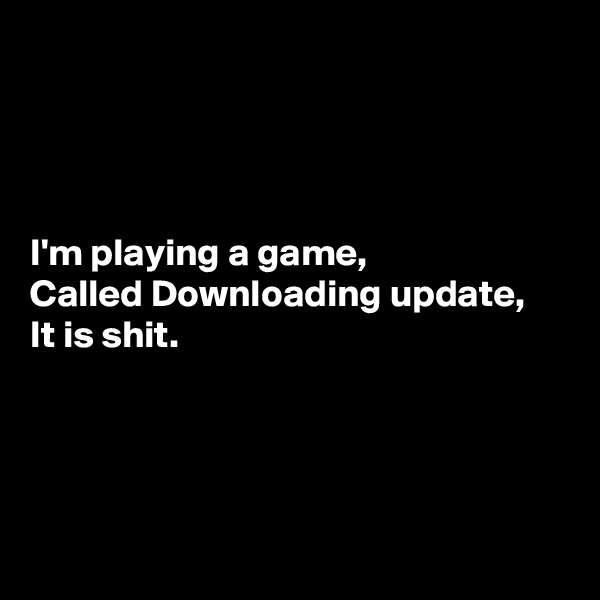 




I'm playing a game,
Called Downloading update,
It is shit.




