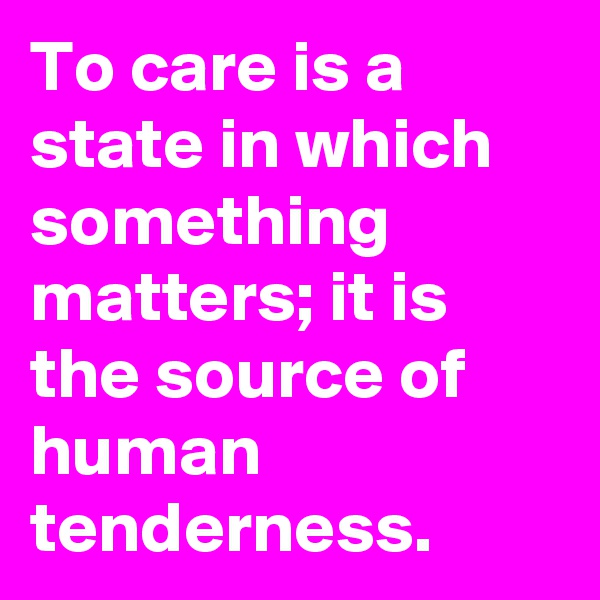 To care is a state in which something matters; it is the source of human tenderness.