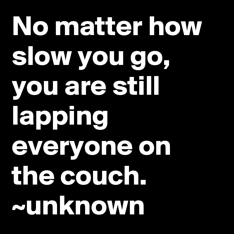 No matter how slow you go, you are still lapping everyone on the couch.
~unknown