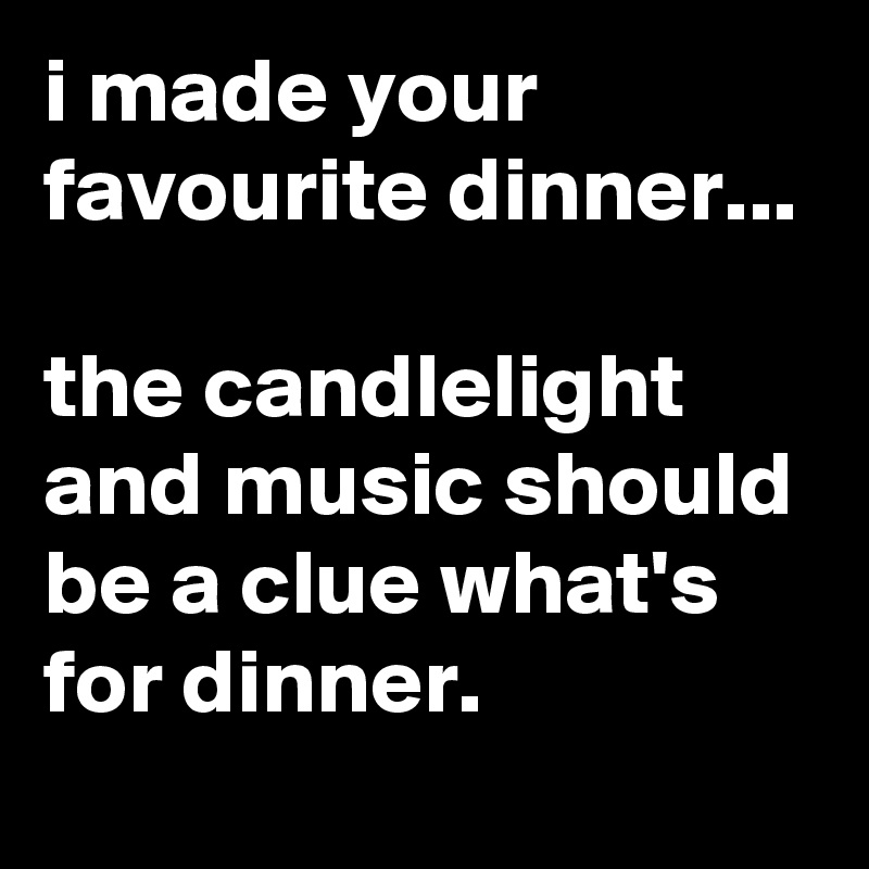 i made your favourite dinner...

the candlelight and music should be a clue what's for dinner.