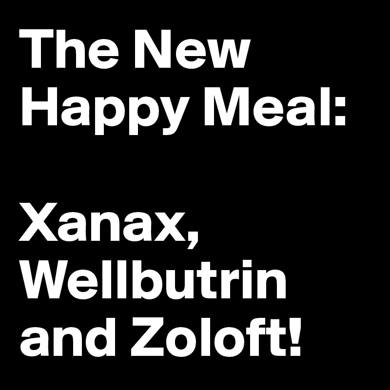 The New Happy Meal: 

Xanax, Wellbutrin and Zoloft!