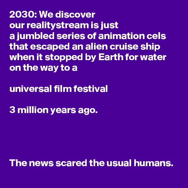 2030: We discover
our realitystream is just
a jumbled series of animation cels that escaped an alien cruise ship when it stopped by Earth for water on the way to a

universal film festival

3 million years ago.




The news scared the usual humans.