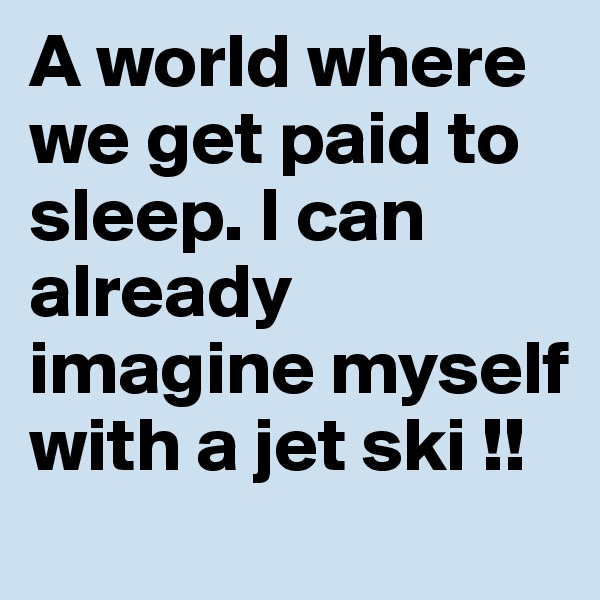 A world where we get paid to sleep. I can already imagine myself with a jet ski !!