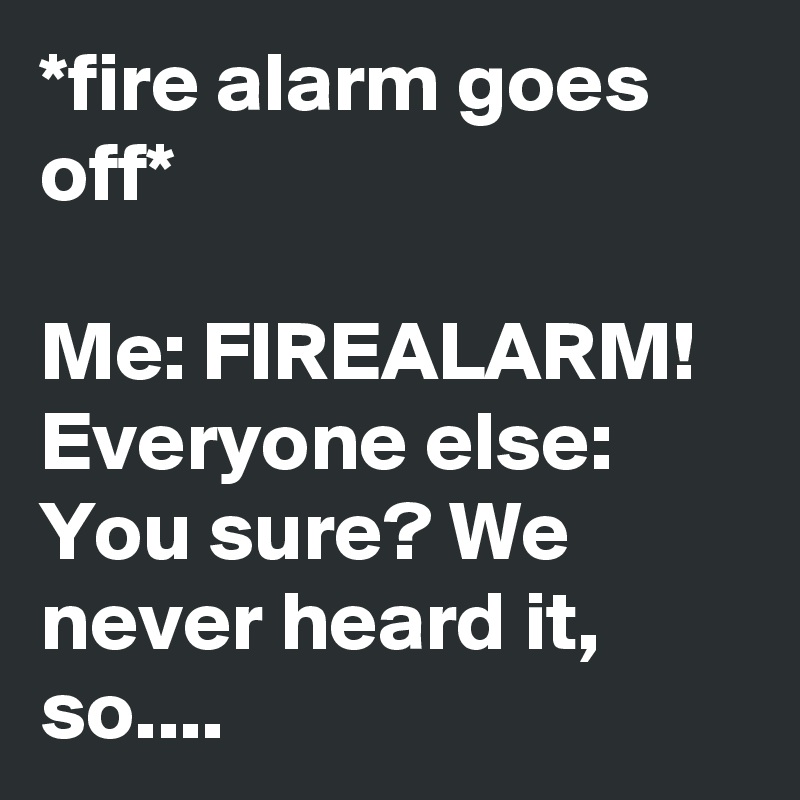 *fire alarm goes off*

Me: FIREALARM!
Everyone else: You sure? We never heard it, so....