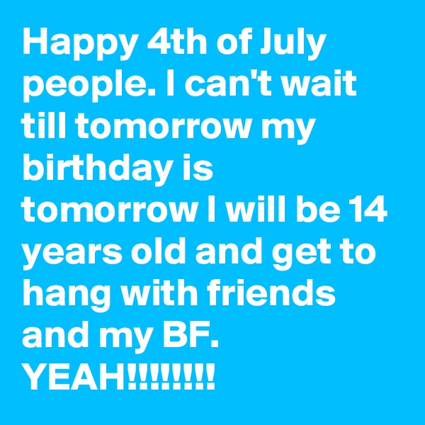 Happy 4th of July people. I can't wait till tomorrow my birthday is tomorrow I will be 14 years old and get to hang with friends and my BF. YEAH!!!!!!!!
