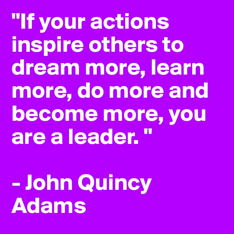 "If your actions inspire others to dream more, learn more, do more and become more, you are a leader. "

- John Quincy Adams
