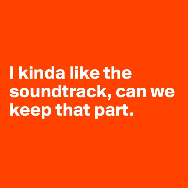 


I kinda like the soundtrack, can we keep that part. 


