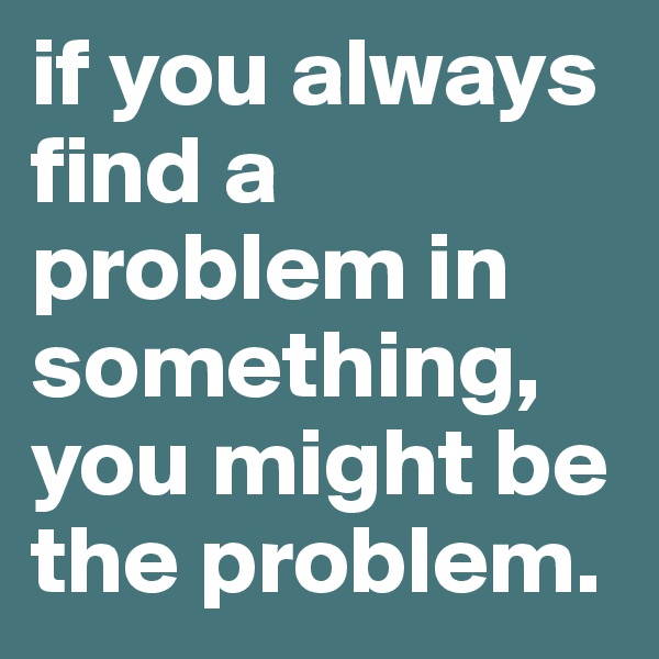 if you always find a problem in something, you might be the problem. 