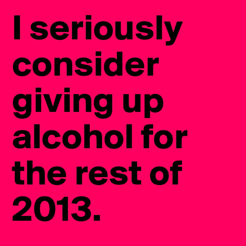 I seriously consider giving up alcohol for the rest of 2013.