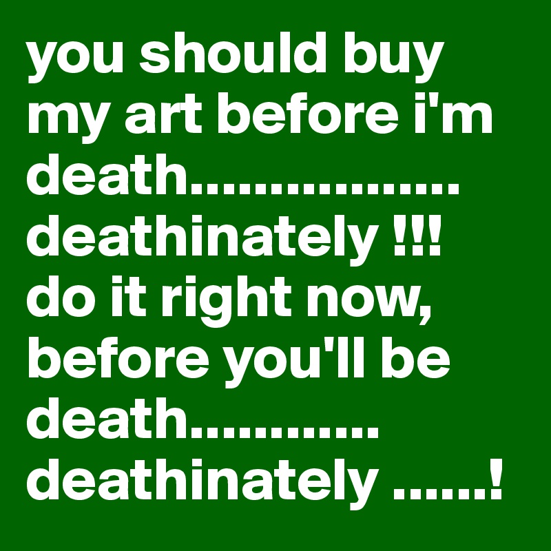 you should buy my art before i'm death................. deathinately !!! do it right now, before you'll be death............ deathinately ......!